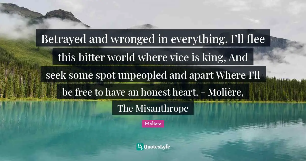 Bitter Quotes: "Betrayed and wronged in everything, I’ll flee this bitter world where vice is king, And seek some spot unpeopled and apart Where I’ll be free to have an honest heart. - Molière, The Misanthrope"