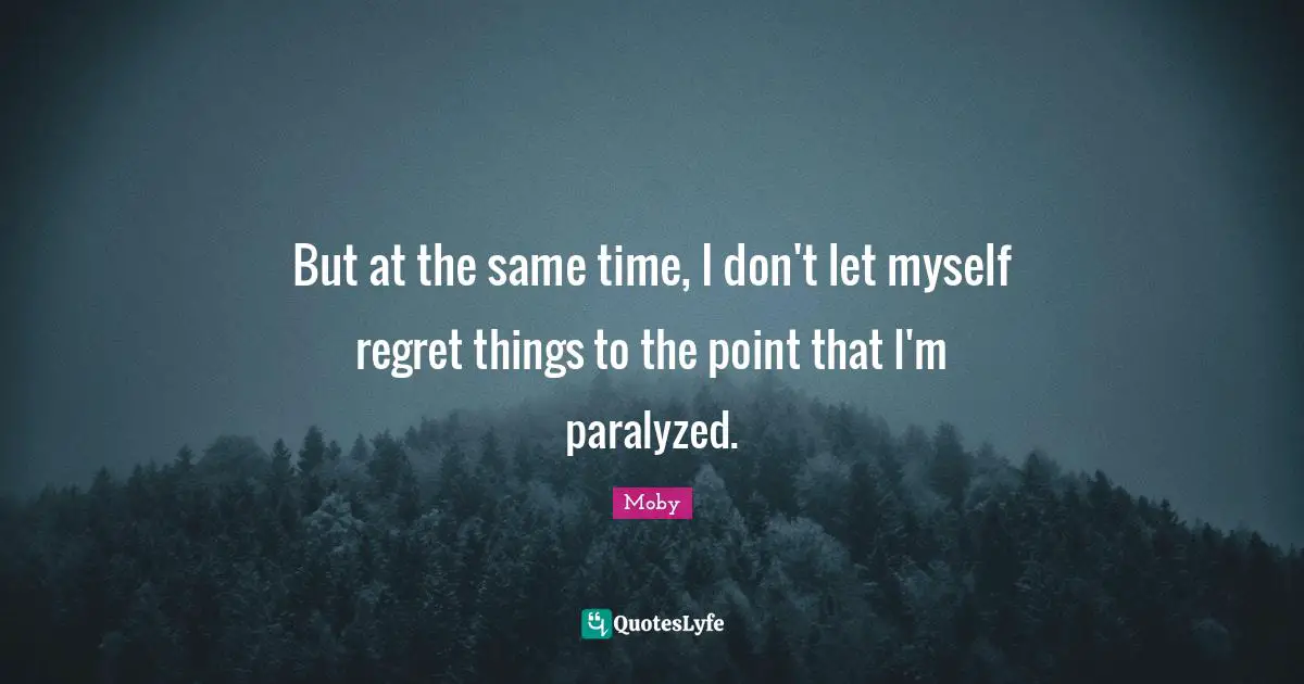 But at the same time, I don't let myself regret things to the point that I'm paralyzed.