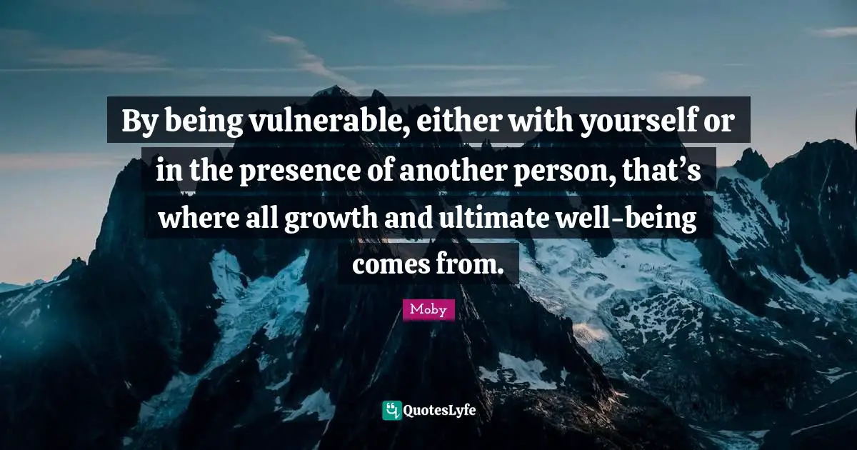 By being vulnerable, either with yourself or in the presence of another person, that’s where all growth and ultimate well-being comes from.