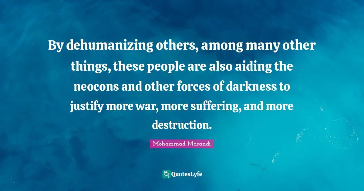 By dehumanizing others, among many other things, these people are also aiding the neocons and other forces of darkness to justify more war, more suffering, and more destruction.