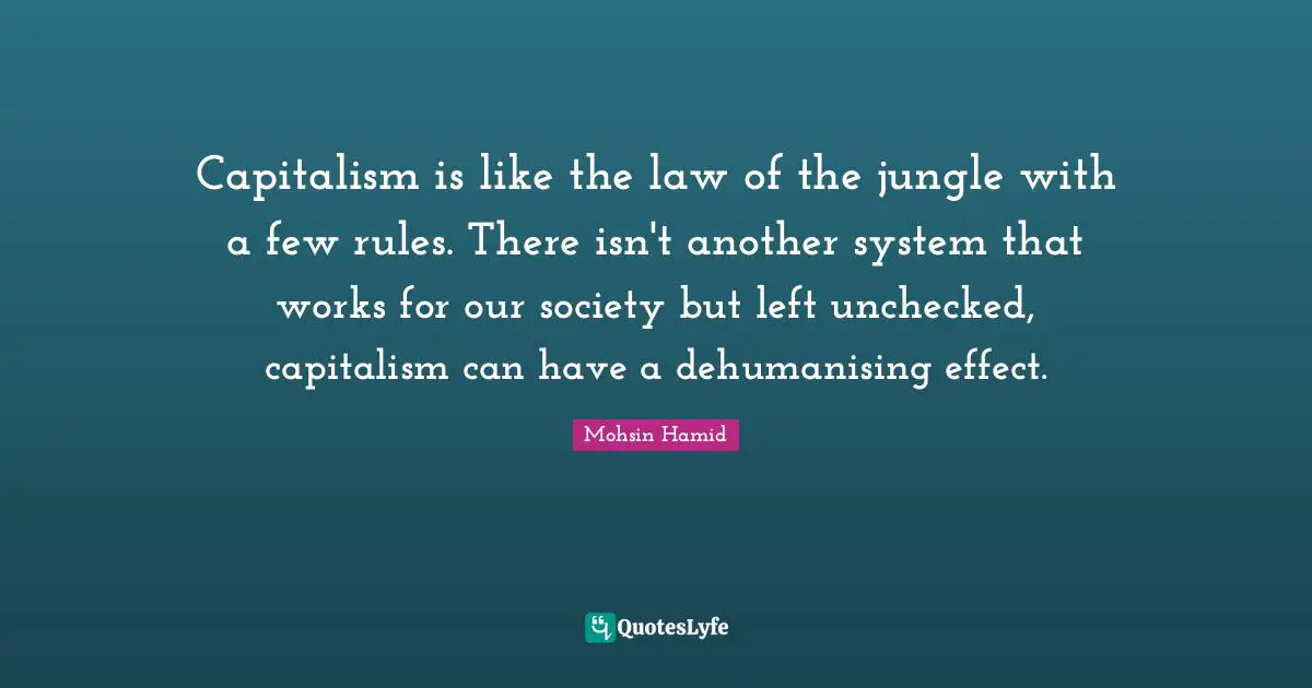 Capitalism is like the law of the jungle with a few rules. There isn't another system that works for our society but left unchecked, capitalism can have a dehumanising effect.