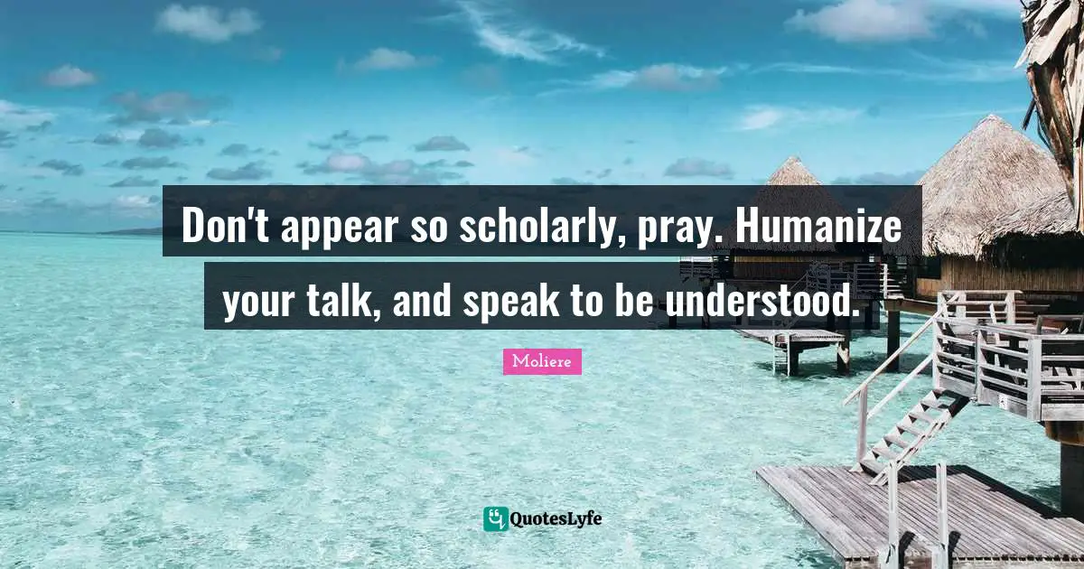 Don't appear so scholarly, pray. Humanize your talk, and speak to be understood.