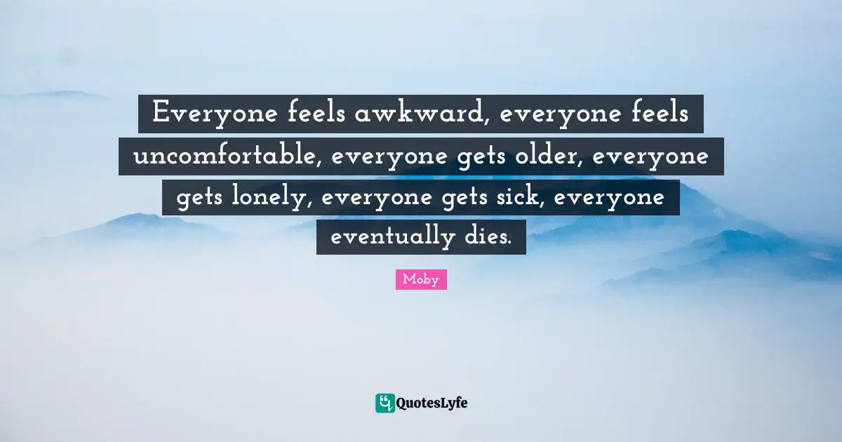 Everyone feels awkward, everyone feels uncomfortable, everyone gets older, everyone gets lonely, everyone gets sick, everyone eventually dies.