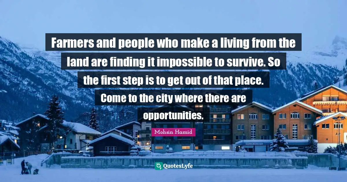 Mohsin Hamid Quotes: "Farmers and people who make a living from the land are finding it impossible to survive. So the first step is to get out of that place. Come to the city where there are opportunities."