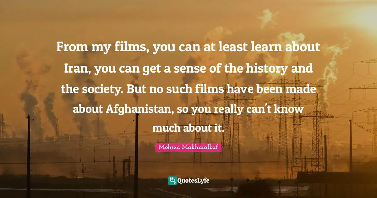 From my films, you can at least learn about Iran, you can get a sense of the history and the society. But no such films have been made about Afghanistan, so you really can't know much about it.
