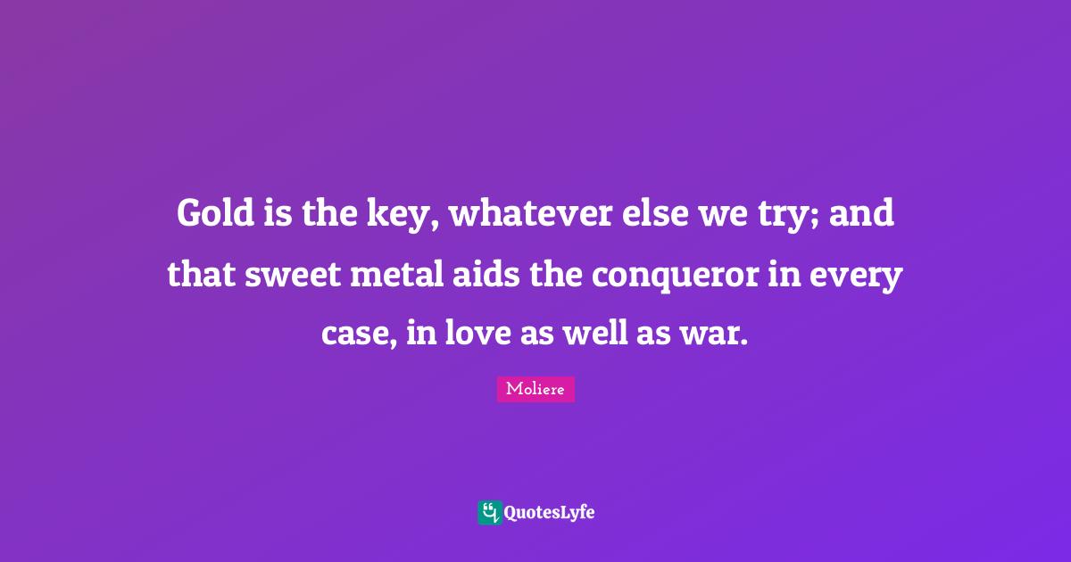Gold is the key, whatever else we try; and that sweet metal aids the conqueror in every case, in love as well as war.