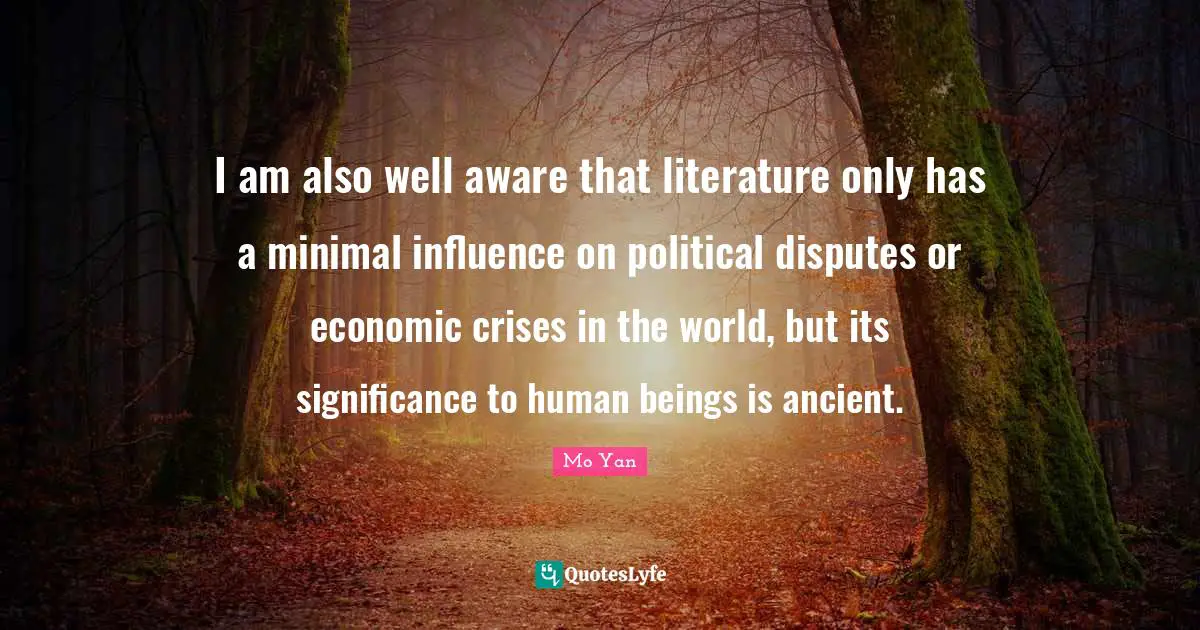 I am also well aware that literature only has a minimal influence on political disputes or economic crises in the world, but its significance to human beings is ancient.