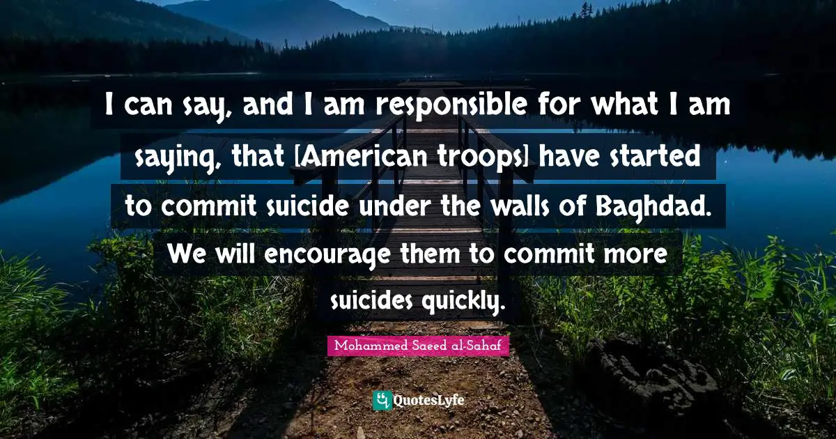 American Troops Quotes: "I can say, and I am responsible for what I am saying, that [American troops] have started to commit suicide under the walls of Baghdad. We will encourage them to commit more suicides quickly."