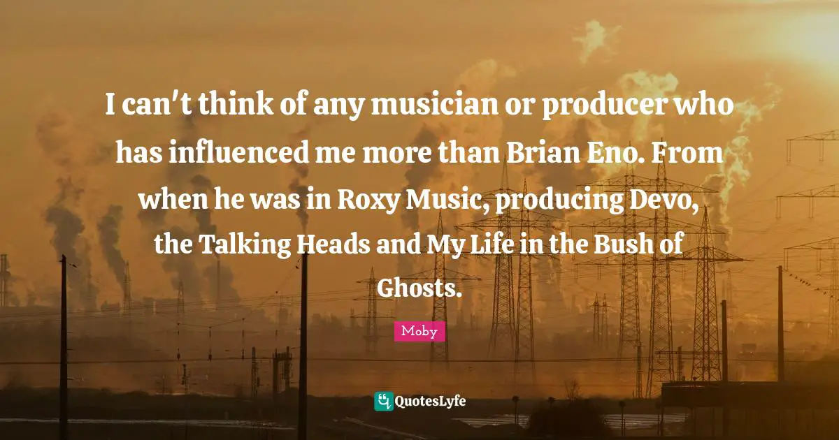 I can't think of any musician or producer who has influenced me more than Brian Eno. From when he was in Roxy Music, producing Devo, the Talking Heads and My Life in the Bush of Ghosts.
