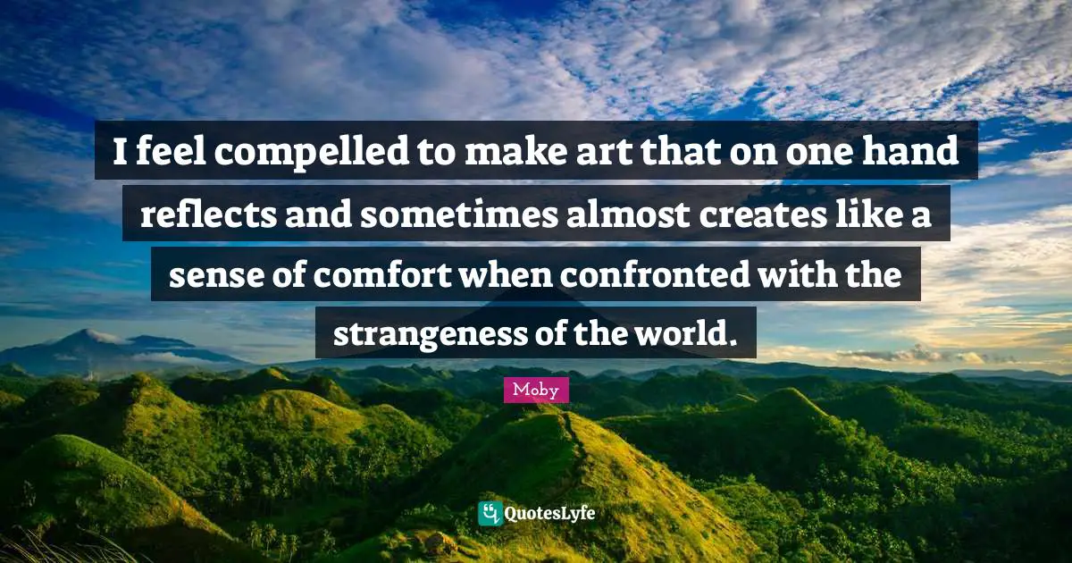 I feel compelled to make art that on one hand reflects and sometimes almost creates like a sense of comfort when confronted with the strangeness of the world.