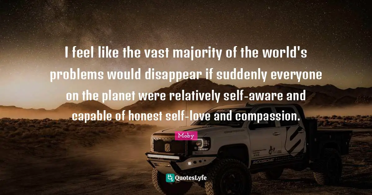 I feel like the vast majority of the world's problems would disappear if suddenly everyone on the planet were relatively self-aware and capable of honest self-love and compassion.