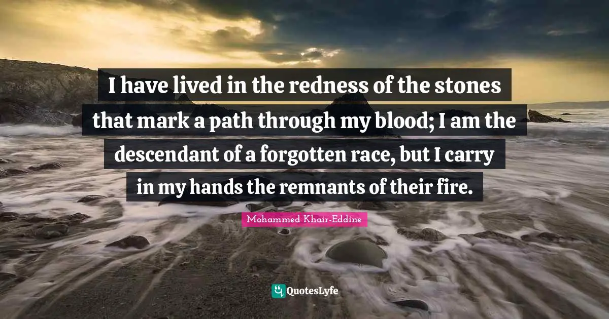I have lived in the redness of the stones that mark a path through my blood; I am the descendant of a forgotten race, but I carry in my hands the remnants of their fire.