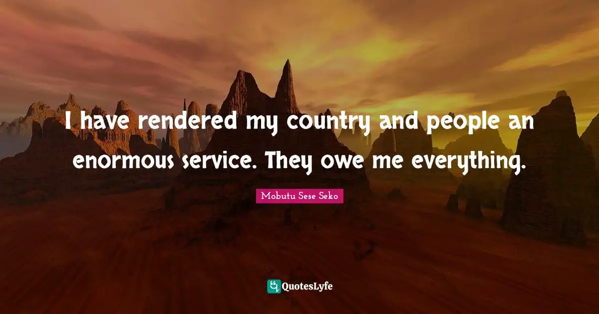 I have rendered my country and people an enormous service. They owe me everything.