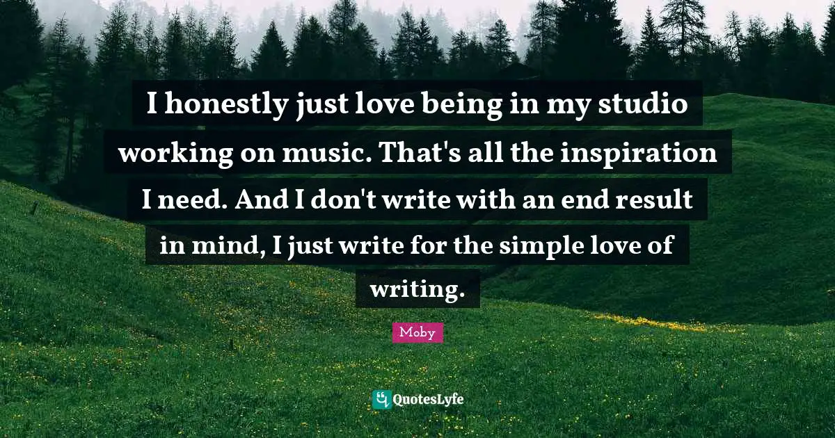 I honestly just love being in my studio working on music. That's all the inspiration I need. And I don't write with an end result in mind, I just write for the simple love of writing.