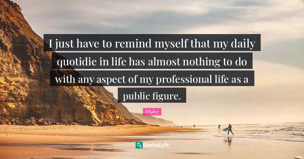 I just have to remind myself that my daily quotidie in life has almost nothing to do with any aspect of my professional life as a public figure.