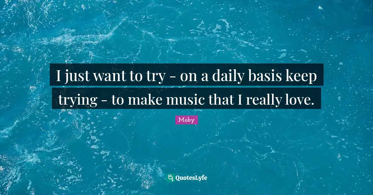 I just want to try - on a daily basis keep trying - to make music that I really love.