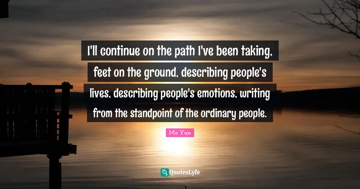 Mo Yan Quotes: "I'll continue on the path I've been taking, feet on the ground, describing people's lives, describing people's emotions, writing from the standpoint of the ordinary people."