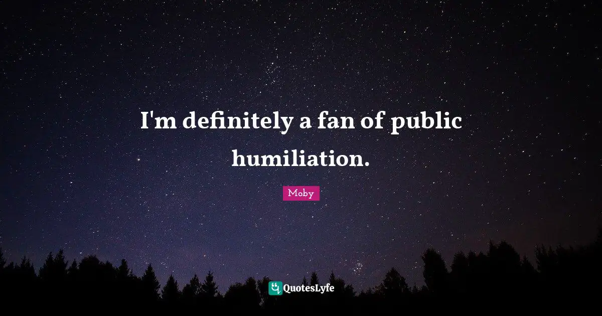 I'm definitely a fan of public humiliation.