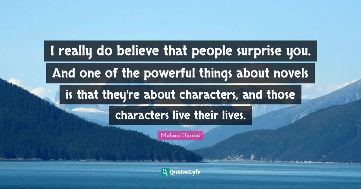 I really do believe that people surprise you. And one of the powerful things about novels is that they're about characters, and those characters live their lives.