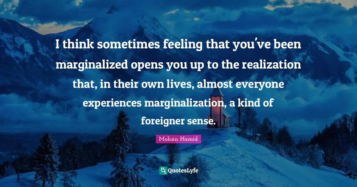 Mohsin Hamid Quotes: "I think sometimes feeling that you've been marginalized opens you up to the realization that, in their own lives, almost everyone experiences marginalization, a kind of foreigner sense."