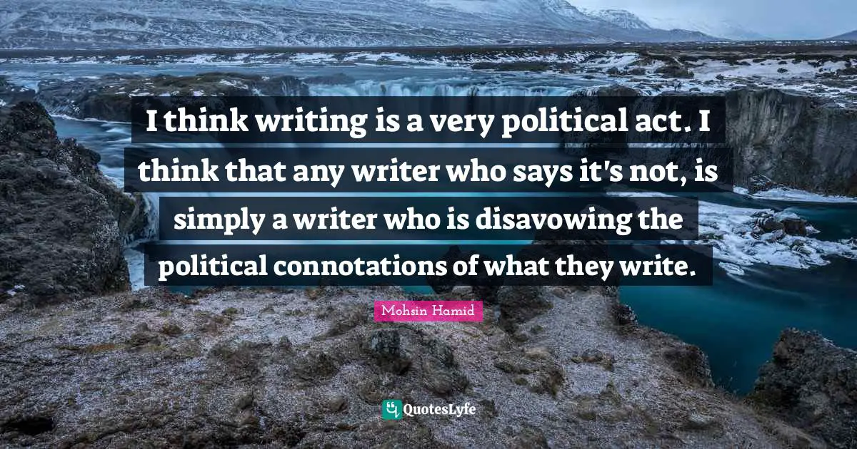 I think writing is a very political act. I think that any writer who says it's not, is simply a writer who is disavowing the political connotations of what they write.