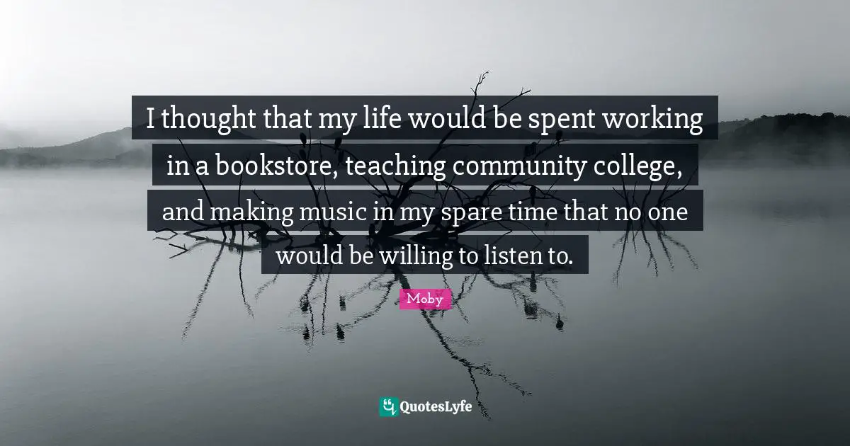 I thought that my life would be spent working in a bookstore, teaching community college, and making music in my spare time that no one would be willing to listen to.