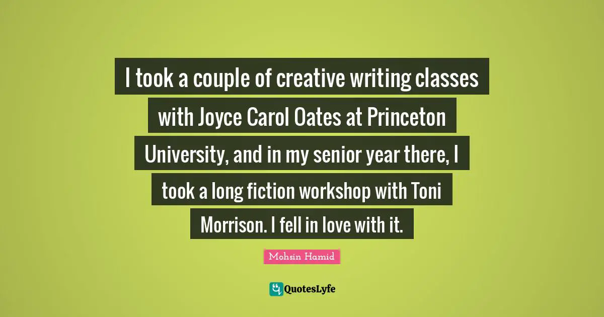 Mohsin Hamid Quotes: "I took a couple of creative writing classes with Joyce Carol Oates at Princeton University, and in my senior year there, I took a long fiction workshop with Toni Morrison. I fell in love with it."