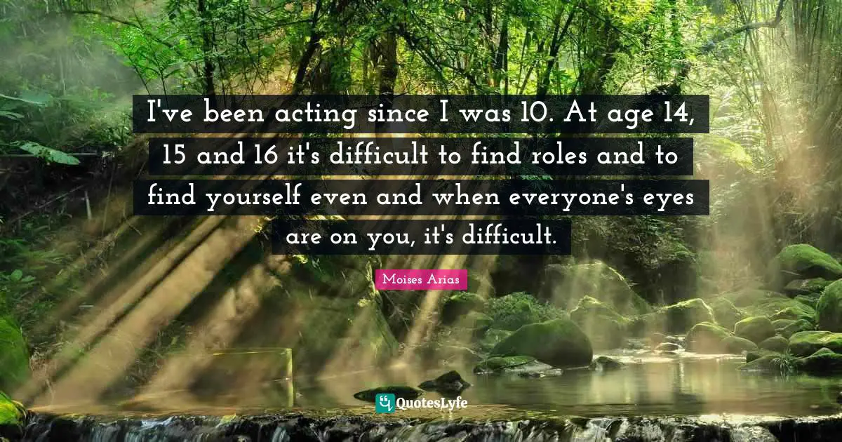 I've been acting since I was 10. At age 14, 15 and 16 it's difficult to find roles and to find yourself even and when everyone's eyes are on you, it's difficult.