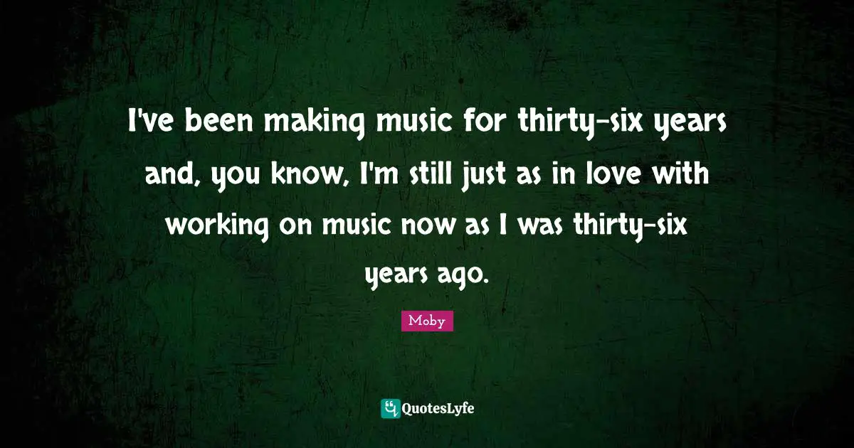 I've been making music for thirty-six years and, you know, I'm still just as in love with working on music now as I was thirty-six years ago.
