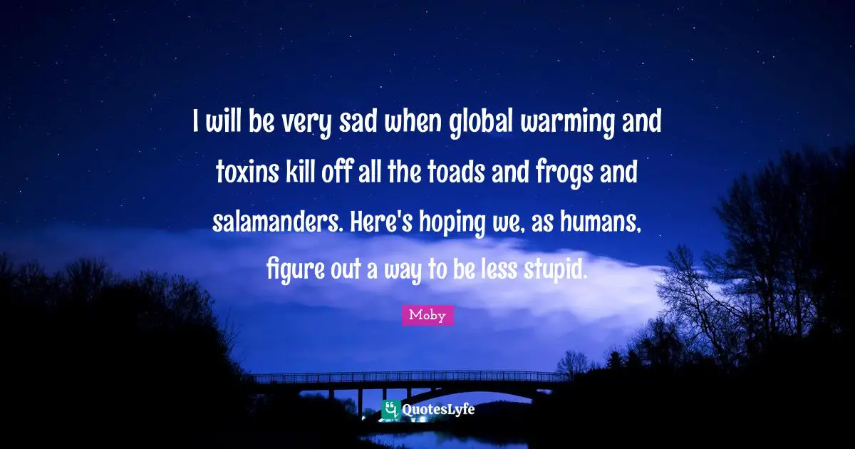 Moby Quotes: "I will be very sad when global warming and toxins kill off all the toads and frogs and salamanders. Here's hoping we, as humans, figure out a way to be less stupid."