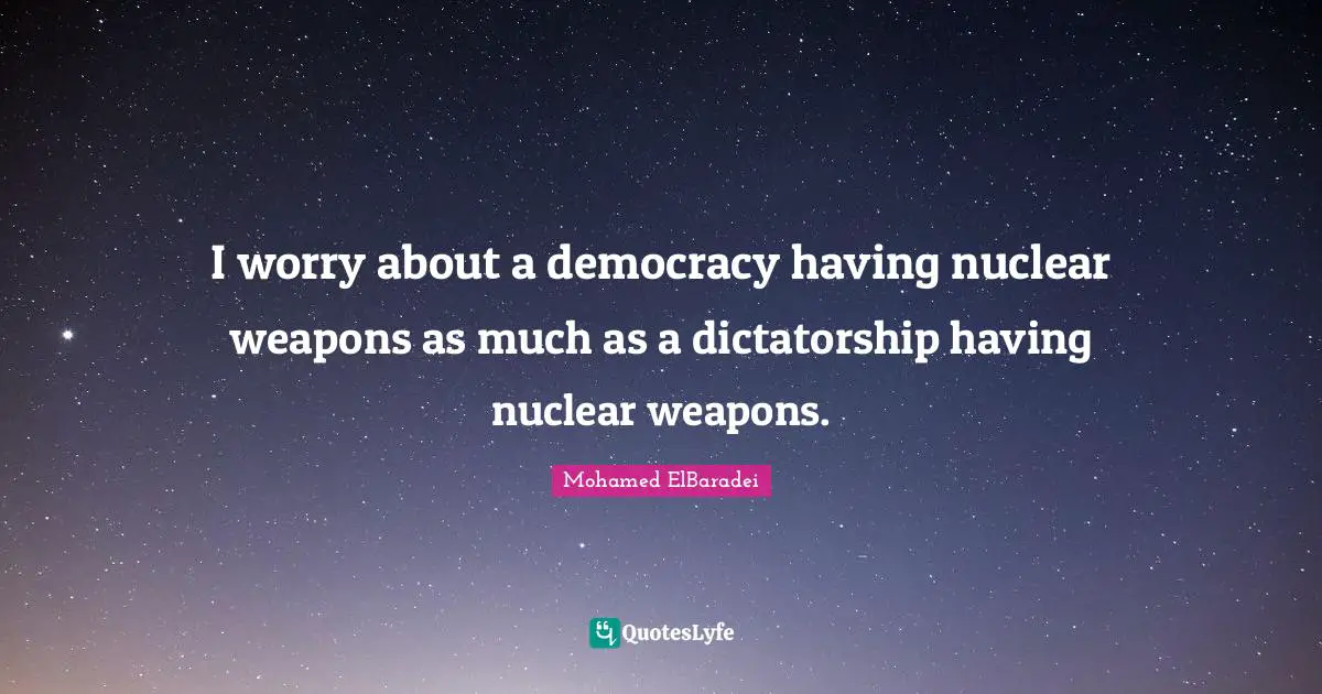 I worry about a democracy having nuclear weapons as much as a dictatorship having nuclear weapons.