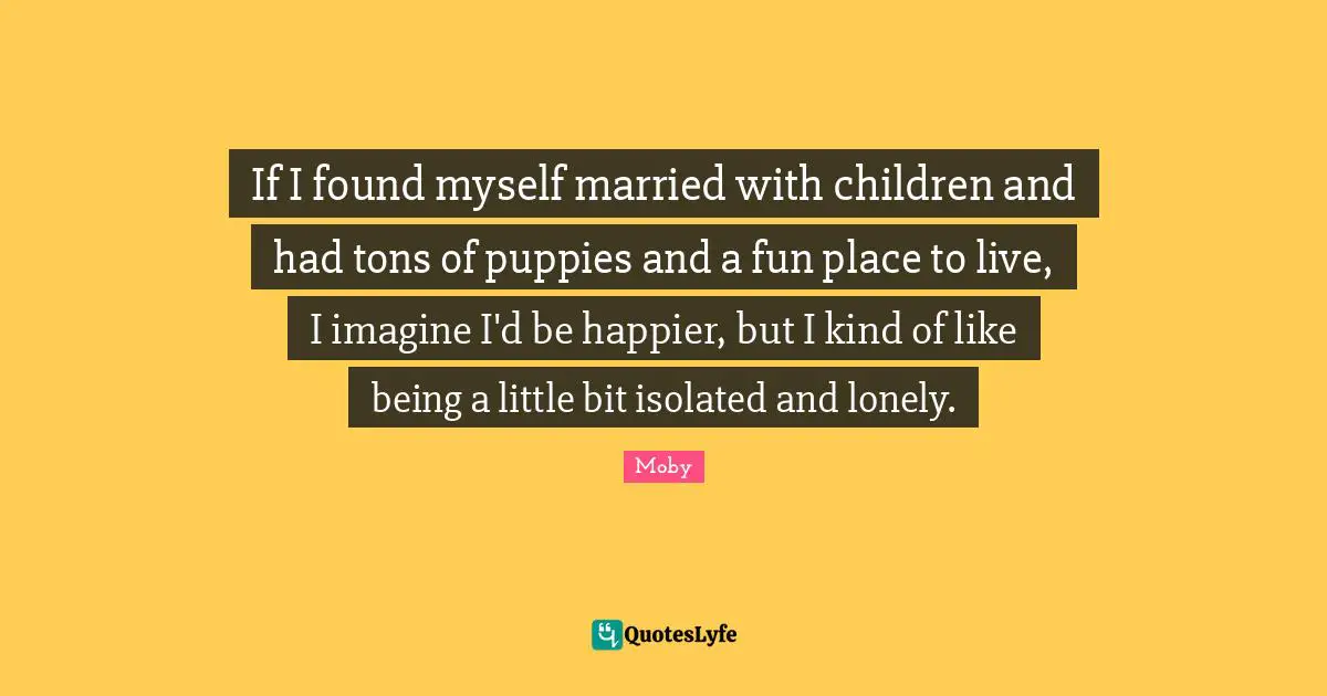 Moby Quotes: "If I found myself married with children and had tons of puppies and a fun place to live, I imagine I'd be happier, but I kind of like being a little bit isolated and lonely."