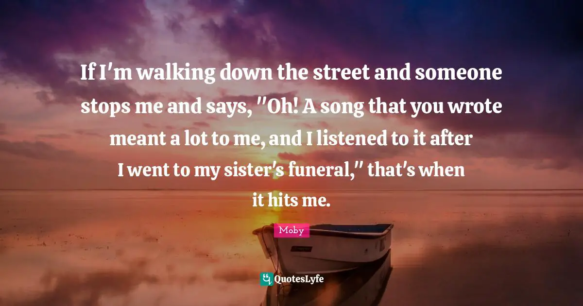 If I'm walking down the street and someone stops me and says, "Oh! A song that you wrote meant a lot to me, and I listened to it after I went to my sister's funeral," that's when it hits me.