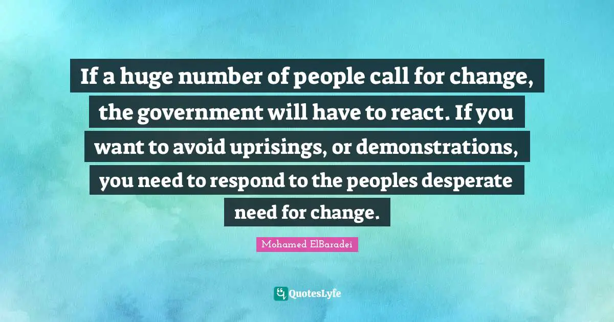 If a huge number of people call for change, the government will have to react. If you want to avoid uprisings, or demonstrations, you need to respond to the peoples desperate need for change.