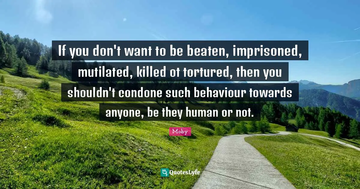 Moby Quotes: "If you don't want to be beaten, imprisoned, mutilated, killed ot tortured, then you shouldn't condone such behaviour towards anyone, be they human or not."