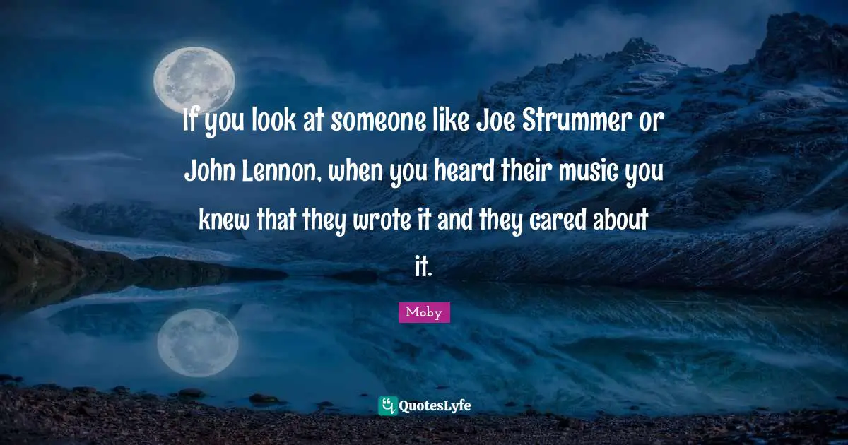 If you look at someone like Joe Strummer or John Lennon, when you heard their music you knew that they wrote it and they cared about it.