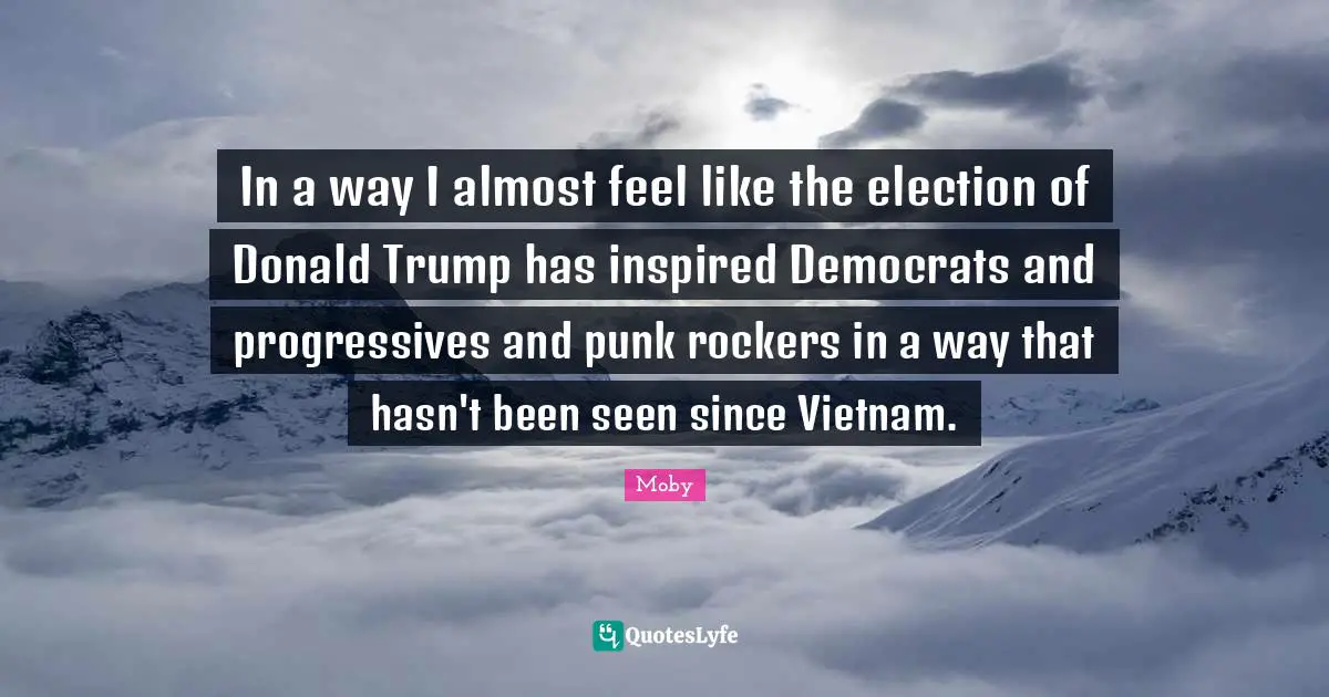 Moby Quotes: "In a way I almost feel like the election of Donald Trump has inspired Democrats and progressives and punk rockers in a way that hasn't been seen since Vietnam."