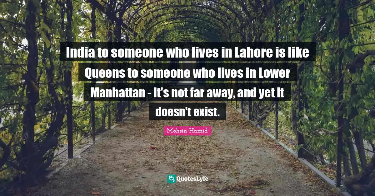 Mohsin Hamid Quotes: "India to someone who lives in Lahore is like Queens to someone who lives in Lower Manhattan - it's not far away, and yet it doesn't exist."
