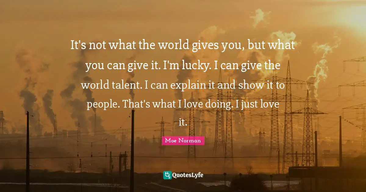 It's not what the world gives you, but what you can give it. I'm lucky. I can give the world talent. I can explain it and show it to people. That's what I love doing. I just love it.