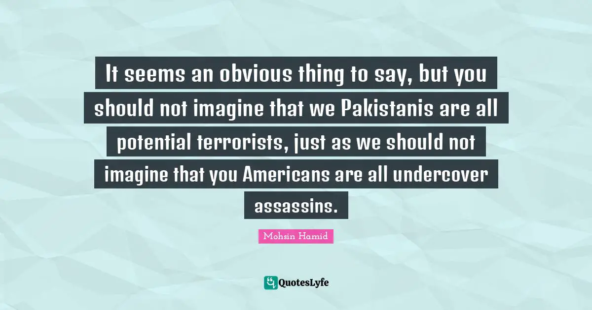 Mohsin Hamid Quotes: "It seems an obvious thing to say, but you should not imagine that we Pakistanis are all potential terrorists, just as we should not imagine that you Americans are all undercover assassins."