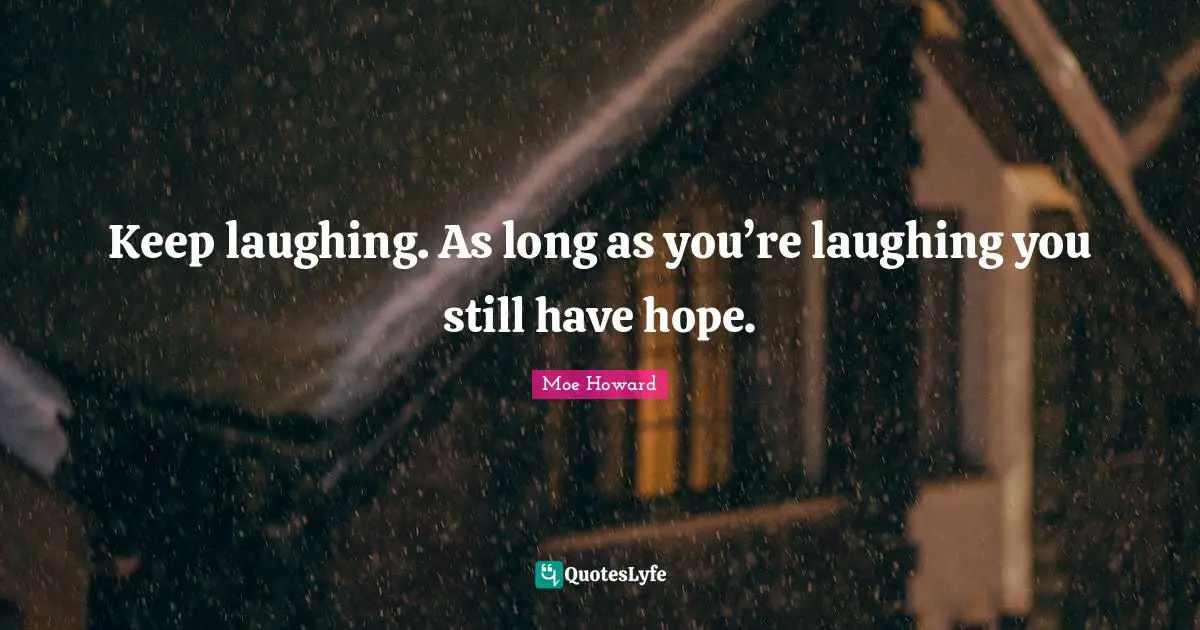 Keep laughing. As long as you’re laughing you still have hope.