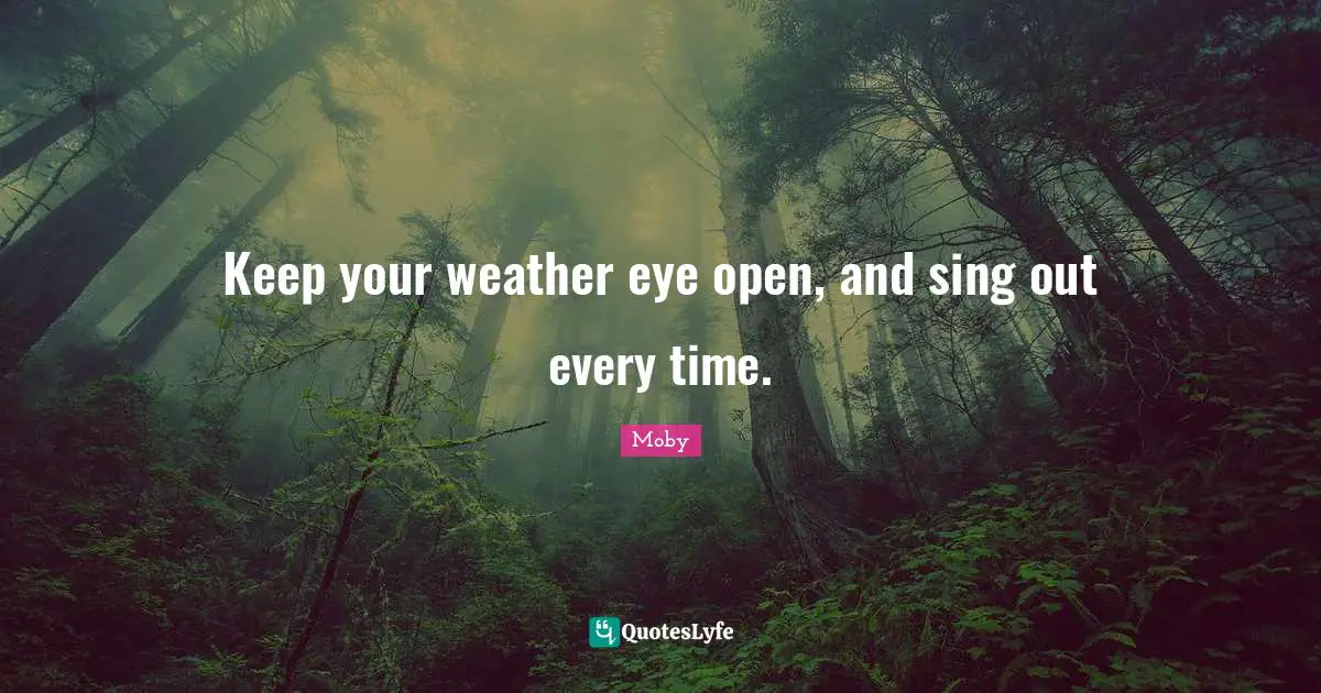 Keep your weather eye open, and sing out every time.