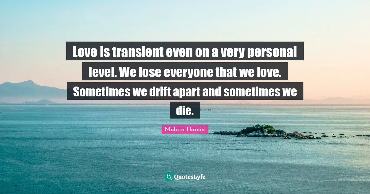 Love is transient even on a very personal level. We lose everyone that we love. Sometimes we drift apart and sometimes we die.