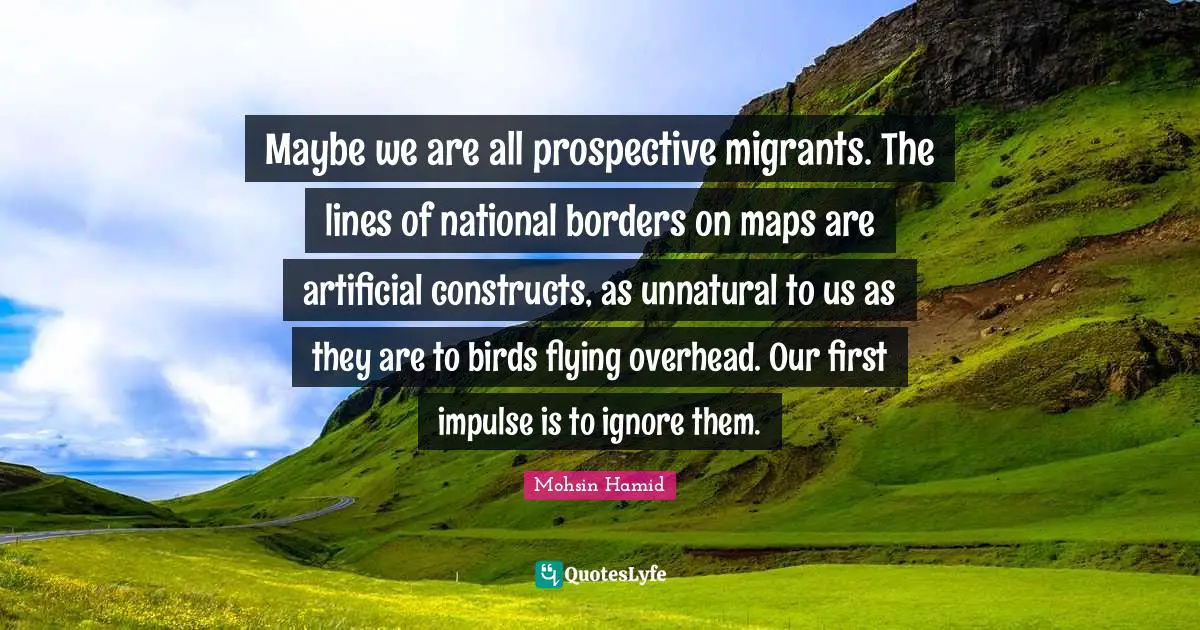 Mohsin Hamid Quotes: "Maybe we are all prospective migrants. The lines of national borders on maps are artificial constructs, as unnatural to us as they are to birds flying overhead. Our first impulse is to ignore them."