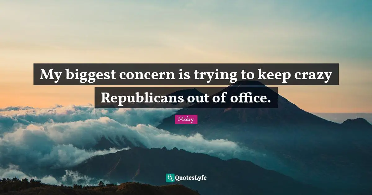 My biggest concern is trying to keep crazy Republicans out of office.