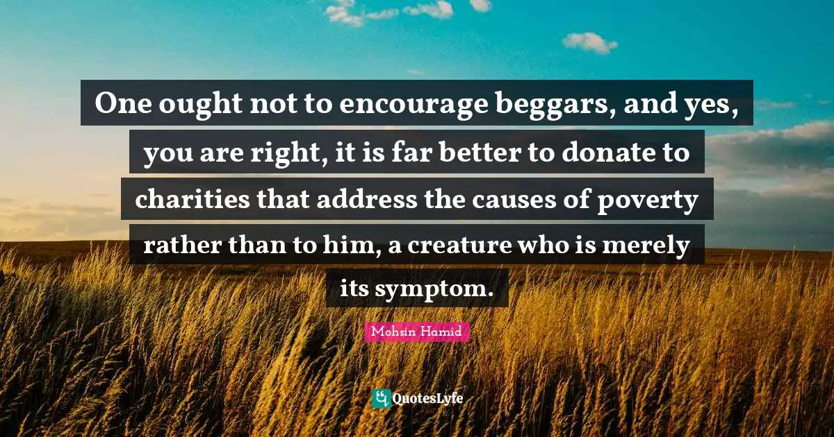 One ought not to encourage beggars, and yes, you are right, it is far better to donate to charities that address the causes of poverty rather than to him, a creature who is merely its symptom.