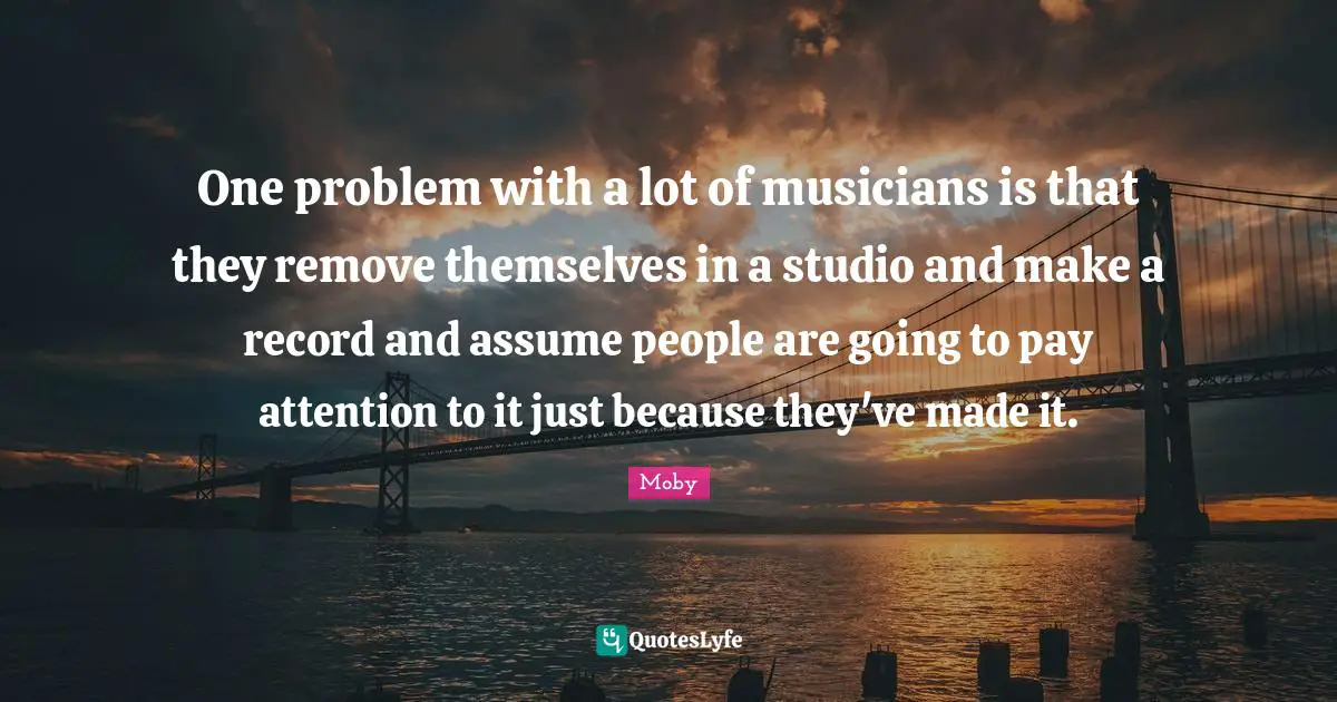 One problem with a lot of musicians is that they remove themselves in a studio and make a record and assume people are going to pay attention to it just because they've made it.