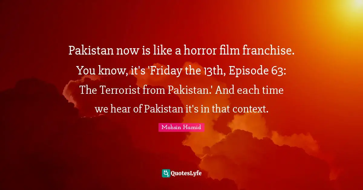 Pakistan now is like a horror film franchise. You know, it's 'Friday the 13th, Episode 63: The Terrorist from Pakistan.' And each time we hear of Pakistan it's in that context.