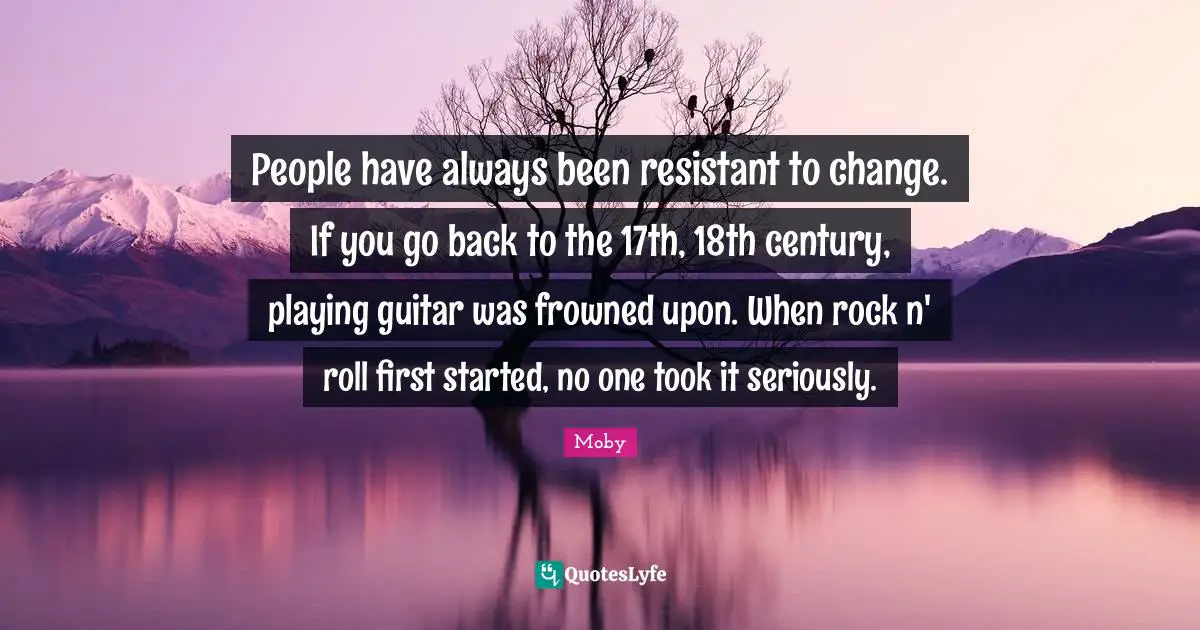 People have always been resistant to change. If you go back to the 17th, 18th century, playing guitar was frowned upon. When rock n' roll first started, no one took it seriously.