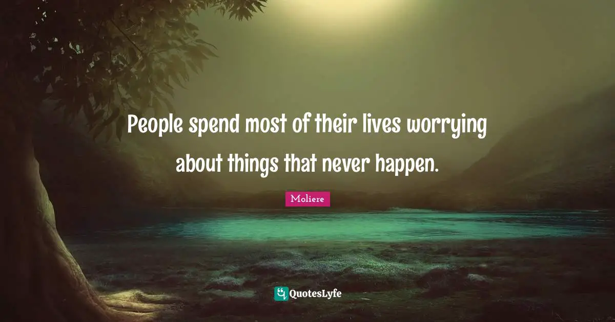 People spend most of their lives worrying about things that never happen.